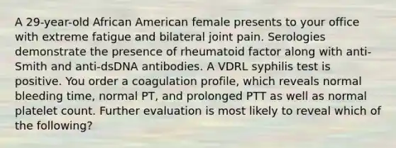 A 29-year-old African American female presents to your office with extreme fatigue and bilateral joint pain. Serologies demonstrate the presence of rheumatoid factor along with anti-Smith and anti-dsDNA antibodies. A VDRL syphilis test is positive. You order a coagulation profile, which reveals normal bleeding time, normal PT, and prolonged PTT as well as normal platelet count. Further evaluation is most likely to reveal which of the following?