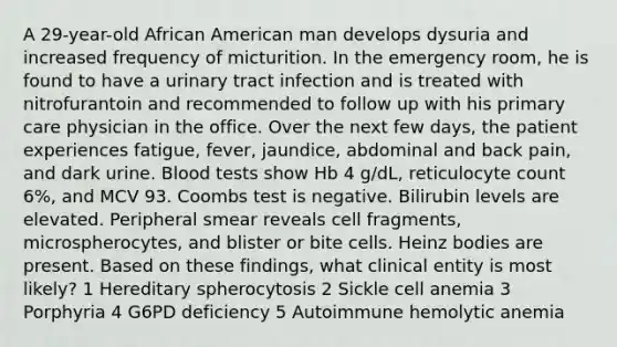 A 29-year-old African American man develops dysuria and increased frequency of micturition. In the emergency room, he is found to have a urinary tract infection and is treated with nitrofurantoin and recommended to follow up with his primary care physician in the office. Over the next few days, the patient experiences fatigue, fever, jaundice, abdominal and back pain, and dark urine. Blood tests show Hb 4 g/dL, reticulocyte count 6%, and MCV 93. Coombs test is negative. Bilirubin levels are elevated. Peripheral smear reveals cell fragments, microspherocytes, and blister or bite cells. Heinz bodies are present. Based on these findings, what clinical entity is most likely? 1 Hereditary spherocytosis 2 Sickle cell anemia 3 Porphyria 4 G6PD deficiency 5 Autoimmune hemolytic anemia