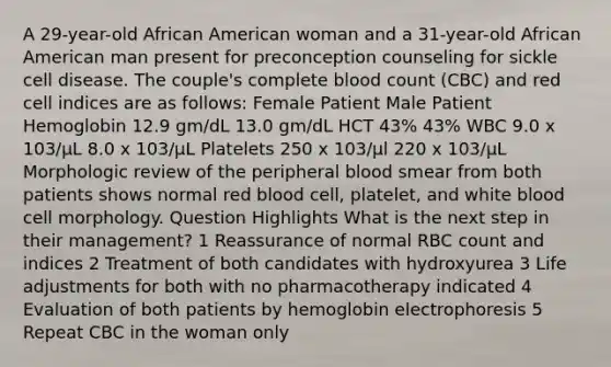 A 29-year-old African American woman and a 31-year-old African American man present for preconception counseling for sickle cell disease. The couple's complete blood count (CBC) and red cell indices are as follows: Female Patient Male Patient Hemoglobin 12.9 gm/dL 13.0 gm/dL HCT 43% 43% WBC 9.0 x 103/μL 8.0 x 103/μL Platelets 250 x 103/µl 220 x 103/μL Morphologic review of the peripheral blood smear from both patients shows normal red blood cell, platelet, and white blood cell morphology. Question Highlights What is the next step in their management? 1 Reassurance of normal RBC count and indices 2 Treatment of both candidates with hydroxyurea 3 Life adjustments for both with no pharmacotherapy indicated 4 Evaluation of both patients by hemoglobin electrophoresis 5 Repeat CBC in the woman only