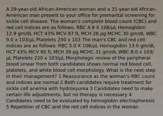 A 29-year-old African-American woman and a 31-year-old African-American man present to your office for premarital screening for sickle cell disease. The woman's complete blood count (CBC) and red cell indices are as follows: RBC 4.9 X 106/μL Hemoglobin 12.9 gm/dL HCT 43% MCV 87 fL MCH 26 pg MCHC 30 gm/dL WBC 9.0 x 103/μL Platelets 250 x 103 The man's CBC and red cell indices are as follows: RBC 5.0 X 106/μL Hemoglobin 13.0 gm/dL HCT 43% MCV 85 fL MCH 26 pg MCHC 31 gm/dL WBC 8.0 x 103/μL Platelets 220 x 103/μL Morphologic review of the peripheral blood smear from both candidates shows normal red blood cell, platelets, and white blood cell morphology. What is the next step in their management? 1 Reassurance as the woman's RBC count and indices are normal 2 Both candidates require treatment for sickle cell anemia with hydroxyurea 3 Candidates need to make certain life adjustments, but no therapy is necessary 4 Candidates need to be evaluated by hemoglobin electrophoresis 5 Repetition of CBC and the red cell indices in the woman