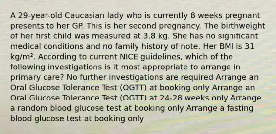 A 29-year-old Caucasian lady who is currently 8 weeks pregnant presents to her GP. This is her second pregnancy. The birthweight of her first child was measured at 3.8 kg. She has no significant medical conditions and no family history of note. Her BMI is 31 kg/m². According to current NICE guidelines, which of the following investigations is it most appropriate to arrange in primary care? No further investigations are required Arrange an Oral Glucose Tolerance Test (OGTT) at booking only Arrange an Oral Glucose Tolerance Test (OGTT) at 24-28 weeks only Arrange a random blood glucose test at booking only Arrange a fasting blood glucose test at booking only