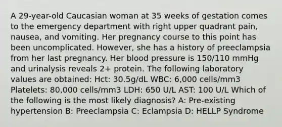 A 29-year-old Caucasian woman at 35 weeks of gestation comes to the emergency department with right upper quadrant pain, nausea, and vomiting. Her pregnancy course to this point has been uncomplicated. However, she has a history of preeclampsia from her last pregnancy. Her blood pressure is 150/110 mmHg and urinalysis reveals 2+ protein. The following laboratory values are obtained: Hct: 30.5g/dL WBC: 6,000 cells/mm3 Platelets: 80,000 cells/mm3 LDH: 650 U/L AST: 100 U/L Which of the following is the most likely diagnosis? A: Pre-existing hypertension B: Preeclampsia C: Eclampsia D: HELLP Syndrome