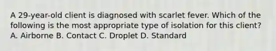 A 29-year-old client is diagnosed with scarlet fever. Which of the following is the most appropriate type of isolation for this client? A. Airborne B. Contact C. Droplet D. Standard