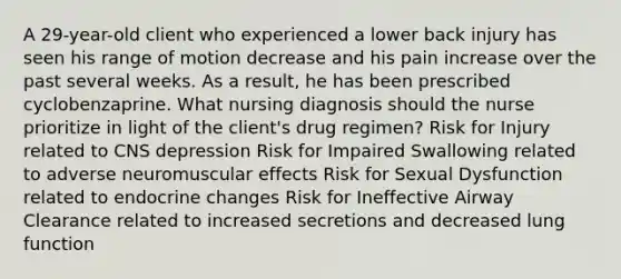 A 29-year-old client who experienced a lower back injury has seen his range of motion decrease and his pain increase over the past several weeks. As a result, he has been prescribed cyclobenzaprine. What nursing diagnosis should the nurse prioritize in light of the client's drug regimen? Risk for Injury related to CNS depression Risk for Impaired Swallowing related to adverse neuromuscular effects Risk for Sexual Dysfunction related to endocrine changes Risk for Ineffective Airway Clearance related to increased secretions and decreased lung function