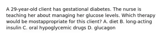 A 29-year-old client has gestational diabetes. The nurse is teaching her about managing her glucose levels. Which therapy would be mostappropriate for this client? A. diet B. long-acting insulin C. oral hypoglycemic drugs D. glucagon