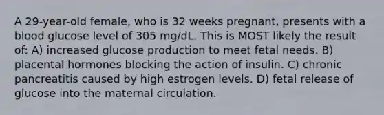 A 29-year-old female, who is 32 weeks pregnant, presents with a blood glucose level of 305 mg/dL. This is MOST likely the result of: A) increased glucose production to meet fetal needs. B) placental hormones blocking the action of insulin. C) chronic pancreatitis caused by high estrogen levels. D) fetal release of glucose into the maternal circulation.