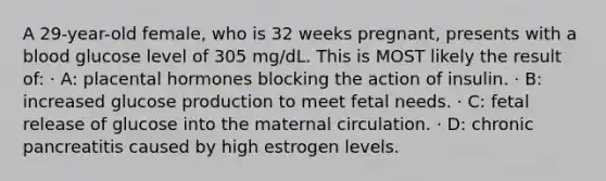 A 29-year-old female, who is 32 weeks pregnant, presents with a blood glucose level of 305 mg/dL. This is MOST likely the result of: · A: placental hormones blocking the action of insulin. · B: increased glucose production to meet fetal needs. · C: fetal release of glucose into the maternal circulation. · D: chronic pancreatitis caused by high estrogen levels.