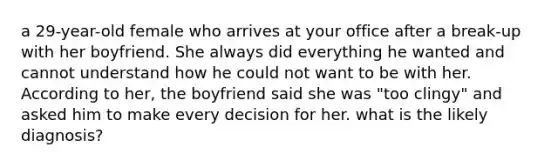 a 29-year-old female who arrives at your office after a break-up with her boyfriend. She always did everything he wanted and cannot understand how he could not want to be with her. According to her, the boyfriend said she was "too clingy" and asked him to make every decision for her. what is the likely diagnosis?