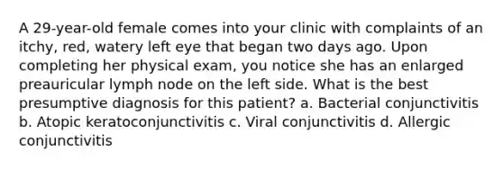 A 29-year-old female comes into your clinic with complaints of an itchy, red, watery left eye that began two days ago. Upon completing her physical exam, you notice she has an enlarged preauricular lymph node on the left side. What is the best presumptive diagnosis for this patient? a. Bacterial conjunctivitis b. Atopic keratoconjunctivitis c. Viral conjunctivitis d. Allergic conjunctivitis