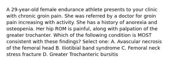 A 29-year-old female endurance athlete presents to your clinic with chronic groin pain. She was referred by a doctor for groin pain increasing with activity. She has a history of anorexia and osteopenia. Her hip ROM is painful, along with palpation of the greater trochanter. Which of the following condition is MOST consistent with these findings? Select one: A. Avascular necrosis of the femoral head B. Iliotibial band syndrome C. Femoral neck stress fracture D. Greater Trochanteric bursitis