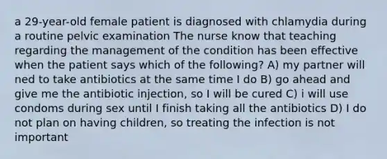 a 29-year-old female patient is diagnosed with chlamydia during a routine pelvic examination The nurse know that teaching regarding the management of the condition has been effective when the patient says which of the following? A) my partner will ned to take antibiotics at the same time I do B) go ahead and give me the antibiotic injection, so I will be cured C) i will use condoms during sex until I finish taking all the antibiotics D) I do not plan on having children, so treating the infection is not important