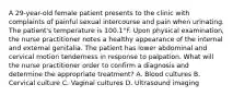 A 29-year-old female patient presents to the clinic with complaints of painful sexual intercourse and pain when urinating. The patient's temperature is 100.1°F. Upon physical examination, the nurse practitioner notes a healthy appearance of the internal and external genitalia. The patient has lower abdominal and cervical motion tenderness in response to palpation. What will the nurse practitioner order to confirm a diagnosis and determine the appropriate treatment? A. Blood cultures B. Cervical culture C. Vaginal cultures D. Ultrasound imaging