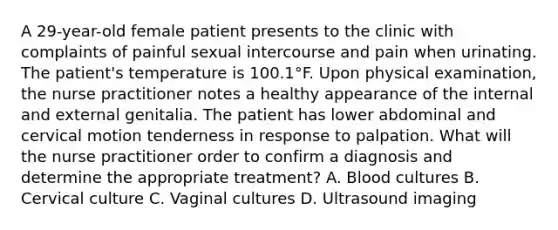 A 29-year-old female patient presents to the clinic with complaints of painful sexual intercourse and pain when urinating. The patient's temperature is 100.1°F. Upon physical examination, the nurse practitioner notes a healthy appearance of the internal and external genitalia. The patient has lower abdominal and cervical motion tenderness in response to palpation. What will the nurse practitioner order to confirm a diagnosis and determine the appropriate treatment? A. Blood cultures B. Cervical culture C. Vaginal cultures D. Ultrasound imaging