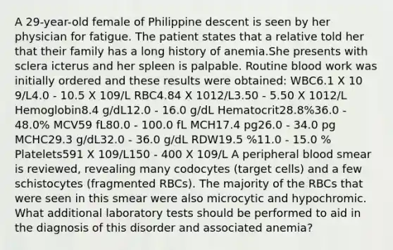 A 29-year-old female of Philippine descent is seen by her physician for fatigue. The patient states that a relative told her that their family has a long history of anemia.She presents with sclera icterus and her spleen is palpable. Routine blood work was initially ordered and these results were obtained: WBC6.1 X 10 9/L4.0 - 10.5 X 109/L RBC4.84 X 1012/L3.50 - 5.50 X 1012/L Hemoglobin8.4 g/dL12.0 - 16.0 g/dL Hematocrit28.8%36.0 - 48.0% MCV59 fL80.0 - 100.0 fL MCH17.4 pg26.0 - 34.0 pg MCHC29.3 g/dL32.0 - 36.0 g/dL RDW19.5 %11.0 - 15.0 % Platelets591 X 109/L150 - 400 X 109/L A peripheral blood smear is reviewed, revealing many codocytes (target cells) and a few schistocytes (fragmented RBCs). The majority of the RBCs that were seen in this smear were also microcytic and hypochromic. What additional laboratory tests should be performed to aid in the diagnosis of this disorder and associated anemia?