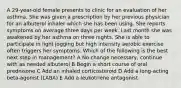 A 29-year-old female presents to clinic for an evaluation of her asthma. She was given a prescription by her previous physician for an albuterol inhaler which she has been using. She reports symptoms on average three days per week. Last month she was awakened by her asthma on three nights. She is able to participate in light jogging but high intensity aerobic exercise often triggers her symptoms. Which of the following is the best next step in management? A No change necessary, continue with as needed albuterol B Begin a short course of oral prednisone C Add an inhaled corticosteroid D Add a long-acting beta-agonist (LABA) E Add a leukotriene antagonist