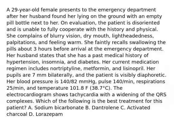 A 29-year-old female presents to the emergency department after her husband found her lying on the ground with an empty pill bottle next to her. On evaluation, the patient is disoriented and is unable to fully cooperate with the history and physical. She complains of blurry vision, dry mouth, lightheadedness, palpitations, and feeling warm. She faintly recalls swallowing the pills about 3 hours before arrival at the emergency department. Her husband states that she has a past medical history of hypertension, insomnia, and diabetes. Her current medication regimen includes nortriptyline, metformin, and lisinopril. Her pupils are 7 mm bilaterally, and the patient is visibly diaphoretic. Her blood pressure is 140/82 mmHg, pulse 140/min, respirations 25/min, and temperature 101.8 F (38.7°C). The electrocardiogram shows tachycardia with a widening of the QRS complexes. Which of the following is the best treatment for this patient? A. Sodium bicarbonate B. Dantrolene C. Activated charcoal D. Lorazepam