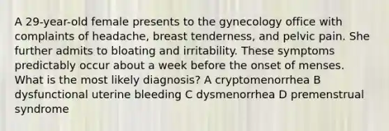 A 29-year-old female presents to the gynecology office with complaints of headache, breast tenderness, and pelvic pain. She further admits to bloating and irritability. These symptoms predictably occur about a week before the onset of menses. What is the most likely diagnosis? A cryptomenorrhea B dysfunctional uterine bleeding C dysmenorrhea D premenstrual syndrome