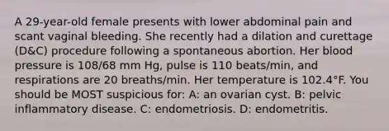 A 29-year-old female presents with lower abdominal pain and scant vaginal bleeding. She recently had a dilation and curettage (D&C) procedure following a spontaneous abortion. Her blood pressure is 108/68 mm Hg, pulse is 110 beats/min, and respirations are 20 breaths/min. Her temperature is 102.4°F. You should be MOST suspicious for: A: an ovarian cyst. B: pelvic inflammatory disease. C: endometriosis. D: endometritis.