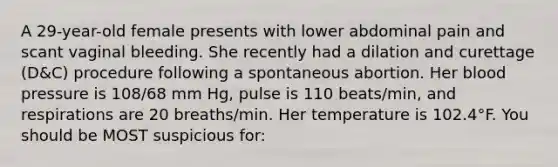 A 29-year-old female presents with lower abdominal pain and scant vaginal bleeding. She recently had a dilation and curettage (D&C) procedure following a spontaneous abortion. Her blood pressure is 108/68 mm Hg, pulse is 110 beats/min, and respirations are 20 breaths/min. Her temperature is 102.4°F. You should be MOST suspicious for: