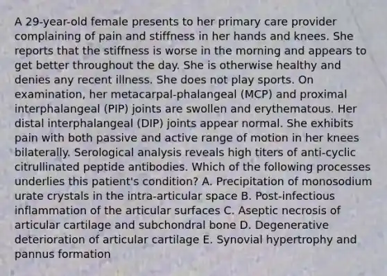 A 29-year-old female presents to her primary care provider complaining of pain and stiffness in her hands and knees. She reports that the stiffness is worse in the morning and appears to get better throughout the day. She is otherwise healthy and denies any recent illness. She does not play sports. On examination, her metacarpal-phalangeal (MCP) and proximal interphalangeal (PIP) joints are swollen and erythematous. Her distal interphalangeal (DIP) joints appear normal. She exhibits pain with both passive and active range of motion in her knees bilaterally. Serological analysis reveals high titers of anti-cyclic citrullinated peptide antibodies. Which of the following processes underlies this patient's condition? A. Precipitation of monosodium urate crystals in the intra-articular space B. Post-infectious inflammation of the articular surfaces C. Aseptic necrosis of articular cartilage and subchondral bone D. Degenerative deterioration of articular cartilage E. Synovial hypertrophy and pannus formation