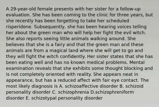 A 29-year-old female presents with her sister for a follow-up evaluation. She has been coming to the clinic for three years, but she recently has been forgetting to take her scheduled risperidone. Subsequently, she has been hearing voices telling her about the green man who will help her fight the evil witch. She also reports seeing little animals walking around. She believes that she is a fairy and that the green man and these animals are from a magical land where she will get to go and they will fight the witch confidently. Her sister states that she has been eating well and has no known medical problems. Mental examination reveals that she exhibits some thought blocking and is not completely oriented with reality. She appears neat in appearance, but has a reduced affect with fair eye contact. The most likely diagnosis is A. schizoaffective disorder B. schizoid personality disorder C. schizophrenia D.schizophreniform disorder E. schizotypal personality disorder