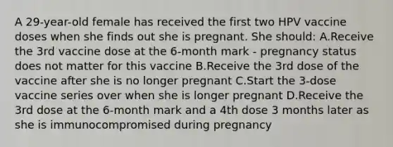 A 29-year-old female has received the first two HPV vaccine doses when she finds out she is pregnant. She should: A.Receive the 3rd vaccine dose at the 6-month mark - pregnancy status does not matter for this vaccine B.Receive the 3rd dose of the vaccine after she is no longer pregnant C.Start the 3-dose vaccine series over when she is longer pregnant D.Receive the 3rd dose at the 6-month mark and a 4th dose 3 months later as she is immunocompromised during pregnancy