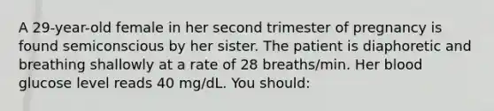 A 29-year-old female in her second trimester of pregnancy is found semiconscious by her sister. The patient is diaphoretic and breathing shallowly at a rate of 28 breaths/min. Her blood glucose level reads 40 mg/dL. You should: