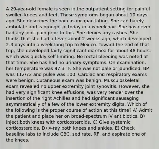 A 29-year-old female is seen in the outpatient setting for painful swollen knees and feet. These symptoms began about 10 days ago. She describes the pain as incapacitating. She can barely ambulate and is brought in today in a wheelchair. She has never had any joint pain prior to this. She denies any rashes. She thinks that she had a fever about 2 weeks ago, which developed 2-3 days into a week-long trip to Mexico. Toward the end of that trip, she developed fairly significant diarrhea for about 48 hours, which was quickly self-limiting. No rectal bleeding was noted at that time. She has had no urinary symptoms. On examination, her temperature was 97.3° F. She was not pale or jaundiced. BP was 112/72 and pulse was 100. Cardiac and respiratory exams were benign. Cutaneous exam was benign. Musculoskeletal exam revealed no upper extremity joint synovitis. However, she had very significant knee effusions, was very tender over the insertion of the right Achilles and had significant sausaging asymmetrically of a few of the lower extremity digits. Which of the following is the proper course of action at this time? A) Admit the patient and place her on broad-spectrum IV antibiotics. B) Inject both knees with corticosteroids. C) Give systemic corticosteroids. D) X-ray both knees and ankles. E) Check baseline labs to include CBC, sed rate, RF, and aspirate one of the knees.