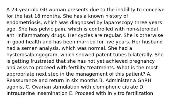 A 29-year-old G0 woman presents due to the inability to conceive for the last 18 months. She has a known history of endometriosis, which was diagnosed by laparoscopy three years ago. She has pelvic pain, which is controlled with non-steroidal anti-inflammatory drugs. Her cycles are regular. She is otherwise in good health and has been married for five years. Her husband had a semen analysis, which was normal. She had a hysterosalpingogram, which showed patent tubes bilaterally. She is getting frustrated that she has not yet achieved pregnancy and asks to proceed with fertility treatments. What is the most appropriate next step in the management of this patient? A. Reassurance and return in six months B. Administer a GnRH agonist C. Ovarian stimulation with clomiphene citrate D. Intrauterine insemination E. Proceed with in vitro fertilization