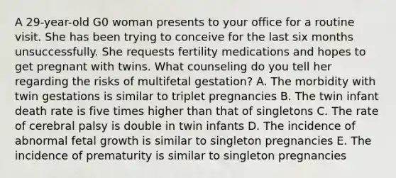 A 29-year-old G0 woman presents to your office for a routine visit. She has been trying to conceive for the last six months unsuccessfully. She requests fertility medications and hopes to get pregnant with twins. What counseling do you tell her regarding the risks of multifetal gestation? A. The morbidity with twin gestations is similar to triplet pregnancies B. The twin infant death rate is five times higher than that of singletons C. The rate of cerebral palsy is double in twin infants D. The incidence of abnormal fetal growth is similar to singleton pregnancies E. The incidence of prematurity is similar to singleton pregnancies