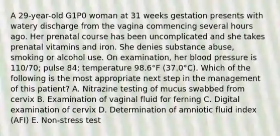 A 29-year-old G1P0 woman at 31 weeks gestation presents with watery discharge from the vagina commencing several hours ago. Her prenatal course has been uncomplicated and she takes prenatal vitamins and iron. She denies substance abuse, smoking or alcohol use. On examination, her blood pressure is 110/70; pulse 84; temperature 98.6°F (37.0°C). Which of the following is the most appropriate next step in the management of this patient? A. Nitrazine testing of mucus swabbed from cervix B. Examination of vaginal fluid for ferning C. Digital examination of cervix D. Determination of amniotic fluid index (AFI) E. Non-stress test