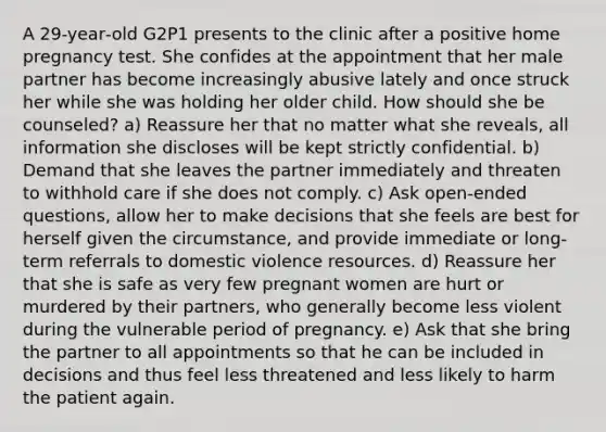 A 29‐year‐old G2P1 presents to the clinic after a positive home pregnancy test. She confides at the appointment that her male partner has become increasingly abusive lately and once struck her while she was holding her older child. How should she be counseled? a) Reassure her that no matter what she reveals, all information she discloses will be kept strictly confidential. b) Demand that she leaves the partner immediately and threaten to withhold care if she does not comply. c) Ask open‐ended questions, allow her to make decisions that she feels are best for herself given the circumstance, and provide immediate or long‐term referrals to domestic violence resources. d) Reassure her that she is safe as very few pregnant women are hurt or murdered by their partners, who generally become less violent during the vulnerable period of pregnancy. e) Ask that she bring the partner to all appointments so that he can be included in decisions and thus feel less threatened and less likely to harm the patient again.