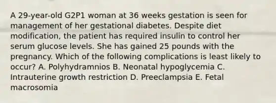 A 29-year-old G2P1 woman at 36 weeks gestation is seen for management of her gestational diabetes. Despite diet modification, the patient has required insulin to control her serum glucose levels. She has gained 25 pounds with the pregnancy. Which of the following complications is least likely to occur? A. Polyhydramnios B. Neonatal hypoglycemia C. Intrauterine growth restriction D. Preeclampsia E. Fetal macrosomia