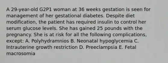 A 29-year-old G2P1 woman at 36 weeks gestation is seen for management of her gestational diabetes. Despite diet modification, the patient has required insulin to control her serum glucose levels. She has gained 25 pounds with the pregnancy. She is at risk for all the following complications, except: A. Polyhydramnios B. Neonatal hypoglycemia C. Intrauterine growth restriction D. Preeclampsia E. Fetal macrosomia