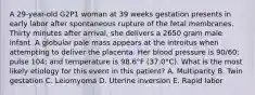 A 29-year-old G2P1 woman at 39 weeks gestation presents in early labor after spontaneous rupture of the fetal membranes. Thirty minutes after arrival, she delivers a 2650 gram male infant. A globular pale mass appears at the introitus when attempting to deliver the placenta. Her blood pressure is 90/60; pulse 104; and temperature is 98.6°F (37.0°C). What is the most likely etiology for this event in this patient? A. Multiparity B. Twin gestation C. Leiomyoma D. Uterine inversion E. Rapid labor