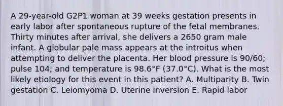 A 29-year-old G2P1 woman at 39 weeks gestation presents in early labor after spontaneous rupture of the fetal membranes. Thirty minutes after arrival, she delivers a 2650 gram male infant. A globular pale mass appears at the introitus when attempting to deliver the placenta. Her blood pressure is 90/60; pulse 104; and temperature is 98.6°F (37.0°C). What is the most likely etiology for this event in this patient? A. Multiparity B. Twin gestation C. Leiomyoma D. Uterine inversion E. Rapid labor