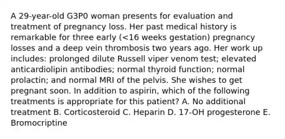 A 29-year-old G3P0 woman presents for evaluation and treatment of pregnancy loss. Her past medical history is remarkable for three early (<16 weeks gestation) pregnancy losses and a deep vein thrombosis two years ago. Her work up includes: prolonged dilute Russell viper venom test; elevated anticardiolipin antibodies; normal thyroid function; normal prolactin; and normal MRI of the pelvis. She wishes to get pregnant soon. In addition to aspirin, which of the following treatments is appropriate for this patient? A. No additional treatment B. Corticosteroid C. Heparin D. 17-OH progesterone E. Bromocriptine