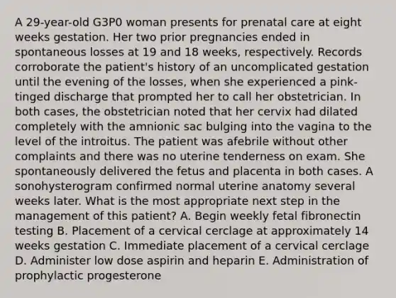 A 29-year-old G3P0 woman presents for prenatal care at eight weeks gestation. Her two prior pregnancies ended in spontaneous losses at 19 and 18 weeks, respectively. Records corroborate the patient's history of an uncomplicated gestation until the evening of the losses, when she experienced a pink-tinged discharge that prompted her to call her obstetrician. In both cases, the obstetrician noted that her cervix had dilated completely with the amnionic sac bulging into the vagina to the level of the introitus. The patient was afebrile without other complaints and there was no uterine tenderness on exam. She spontaneously delivered the fetus and placenta in both cases. A sonohysterogram confirmed normal uterine anatomy several weeks later. What is the most appropriate next step in the management of this patient? A. Begin weekly fetal fibronectin testing B. Placement of a cervical cerclage at approximately 14 weeks gestation C. Immediate placement of a cervical cerclage D. Administer low dose aspirin and heparin E. Administration of prophylactic progesterone