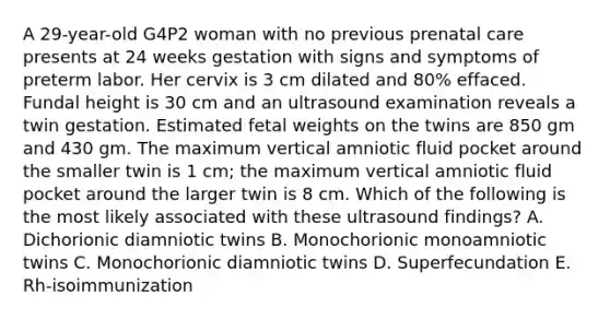 A 29-year-old G4P2 woman with no previous <a href='https://www.questionai.com/knowledge/k4ilvqalFS-prenatal-care' class='anchor-knowledge'>prenatal care</a> presents at 24 weeks gestation with signs and symptoms of preterm labor. Her cervix is 3 cm dilated and 80% effaced. Fundal height is 30 cm and an ultrasound examination reveals a twin gestation. Estimated fetal weights on the twins are 850 gm and 430 gm. The maximum vertical amniotic fluid pocket around the smaller twin is 1 cm; the maximum vertical amniotic fluid pocket around the larger twin is 8 cm. Which of the following is the most likely associated with these ultrasound findings? A. Dichorionic diamniotic twins B. Monochorionic monoamniotic twins C. Monochorionic diamniotic twins D. Superfecundation E. Rh-isoimmunization