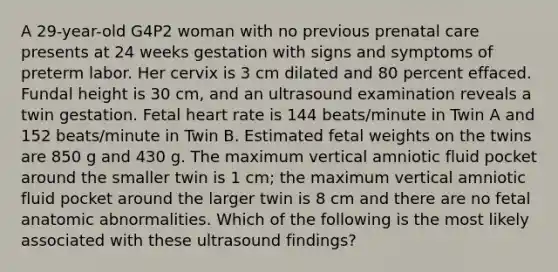 A 29-year-old G4P2 woman with no previous <a href='https://www.questionai.com/knowledge/k4ilvqalFS-prenatal-care' class='anchor-knowledge'>prenatal care</a> presents at 24 weeks gestation with signs and symptoms of preterm labor. Her cervix is 3 cm dilated and 80 percent effaced. Fundal height is 30 cm, and an ultrasound examination reveals a twin gestation. Fetal heart rate is 144 beats/minute in Twin A and 152 beats/minute in Twin B. Estimated fetal weights on the twins are 850 g and 430 g. The maximum vertical amniotic fluid pocket around the smaller twin is 1 cm; the maximum vertical amniotic fluid pocket around the larger twin is 8 cm and there are no fetal anatomic abnormalities. Which of the following is the most likely associated with these ultrasound findings?