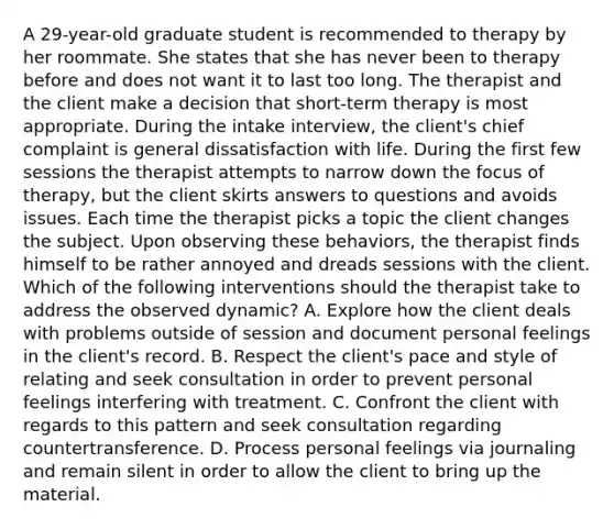 A 29-year-old graduate student is recommended to therapy by her roommate. She states that she has never been to therapy before and does not want it to last too long. The therapist and the client make a decision that short-term therapy is most appropriate. During the intake interview, the client's chief complaint is general dissatisfaction with life. During the first few sessions the therapist attempts to narrow down the focus of therapy, but the client skirts answers to questions and avoids issues. Each time the therapist picks a topic the client changes the subject. Upon observing these behaviors, the therapist finds himself to be rather annoyed and dreads sessions with the client. Which of the following interventions should the therapist take to address the observed dynamic? A. Explore how the client deals with problems outside of session and document personal feelings in the client's record. B. Respect the client's pace and style of relating and seek consultation in order to prevent personal feelings interfering with treatment. C. Confront the client with regards to this pattern and seek consultation regarding countertransference. D. Process personal feelings via journaling and remain silent in order to allow the client to bring up the material.