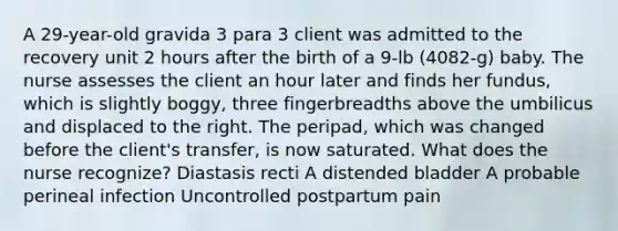 A 29-year-old gravida 3 para 3 client was admitted to the recovery unit 2 hours after the birth of a 9-lb (4082-g) baby. The nurse assesses the client an hour later and finds her fundus, which is slightly boggy, three fingerbreadths above the umbilicus and displaced to the right. The peripad, which was changed before the client's transfer, is now saturated. What does the nurse recognize? Diastasis recti A distended bladder A probable perineal infection Uncontrolled postpartum pain