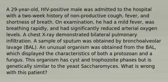 A 29-year-old, HIV-positive male was admitted to the hospital with a two-week history of non-productive cough, fever, and shortness of breath. On examination, he had a mild fever, was breathing rapidly, and had significantly reduced arterial oxygen levels. A chest X-ray demonstrated bilateral pulmonary infiltration. A sample of sputum was obtained by bronchoalveolar lavage (BAL). An unusual organism was obtained from the BAL, which displayed the characteristics of both a protozoan and a fungus. This organism has cyst and trophozoite phases but is genetically similar to the yeast Saccharomyces. What is wrong with this patient?