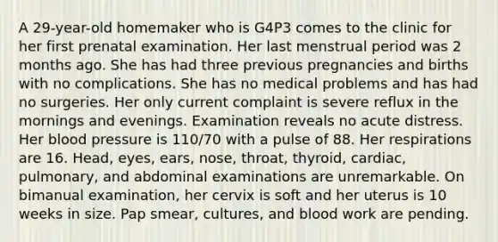 A 29-year-old homemaker who is G4P3 comes to the clinic for her first prenatal examination. Her last menstrual period was 2 months ago. She has had three previous pregnancies and births with no complications. She has no medical problems and has had no surgeries. Her only current complaint is severe reflux in the mornings and evenings. Examination reveals no acute distress. Her blood pressure is 110/70 with a pulse of 88. Her respirations are 16. Head, eyes, ears, nose, throat, thyroid, cardiac, pulmonary, and abdominal examinations are unremarkable. On bimanual examination, her cervix is soft and her uterus is 10 weeks in size. Pap smear, cultures, and blood work are pending.