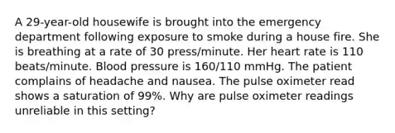 A 29-year-old housewife is brought into the emergency department following exposure to smoke during a house fire. She is breathing at a rate of 30 press/minute. Her heart rate is 110 beats/minute. <a href='https://www.questionai.com/knowledge/kD0HacyPBr-blood-pressure' class='anchor-knowledge'>blood pressure</a> is 160/110 mmHg. The patient complains of headache and nausea. The pulse oximeter read shows a saturation of 99%. Why are pulse oximeter readings unreliable in this setting?