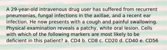 A 29-year-old intravenous drug user has suffered from recurrent pneumonias, fungal infections in the axillae, and a recent ear infection. He now presents with a cough and painful swallowing. Physical examination reveals a patchy, white oral lesion. Cells with which of the following markers are most likely to be deficient in this patient? a. CD4 b. CD8 c. CD20 d. CD40 e. CD56