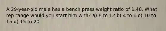 A 29-year-old male has a bench press weight ratio of 1.48. What rep range would you start him with? a) 8 to 12 b) 4 to 6 c) 10 to 15 d) 15 to 20