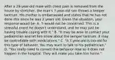 After a​ 29-year-old male with chest pain is removed from the house by​ stretcher, the​ man's 7-year-old son throws a temper tantrum. His mother is embarrassed and states that he has not done this since he was 2 years old. Given the​ situation, your response would​ be: A. ​"I would not be concerned. This is a stressful event he​ doesn't understand, and he may just be having trouble coping with​ it." B. ​"It may be wise to contact your pediatrician and let him know about the temper tantrum. It may be controllable with​ medications." C. ​"A 7-year-old is too old for this type of behavior. You may want to talk to his​ pediatrician." D. ​"You really need to correct this behavior now so it does not happen in the hospital. They will make you take him​ home."