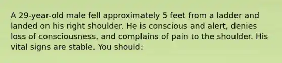 A 29-year-old male fell approximately 5 feet from a ladder and landed on his right shoulder. He is conscious and alert, denies loss of consciousness, and complains of pain to the shoulder. His vital signs are stable. You should: