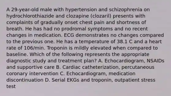 A 29-year-old male with hypertension and schizophrenia on hydrochlorothiazide and clozapine (clozaril) presents with complaints of gradually onset chest pain and shortness of breath. He has had no prodromal symptoms and no recent changes in medication. ECG demonstrates no changes compared to the previous one. He has a temperature of 38.1 C and a heart rate of 106/min. Troponin is mildly elevated when compared to baseline. Which of the following represents the appropriate diagnostic study and treatment plan? A. Echocardiogram, NSAIDs and supportive care B. Cardiac catheterization, percutaneous coronary intervention C. Echocardiogram, medication discontinuation D. Serial EKGs and troponin, outpatient stress test